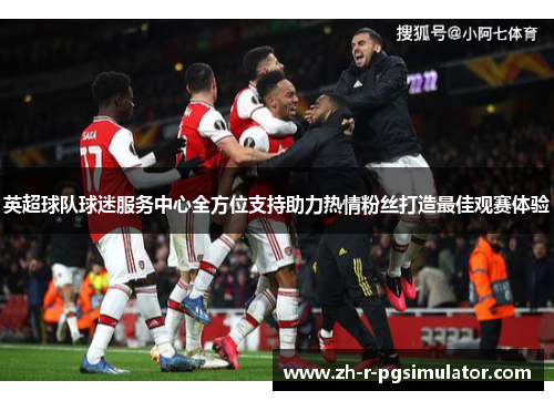 英超球队球迷服务中心全方位支持助力热情粉丝打造最佳观赛体验 英超球队球迷服务中心全方位支持助力热情粉丝打造最佳观赛体验