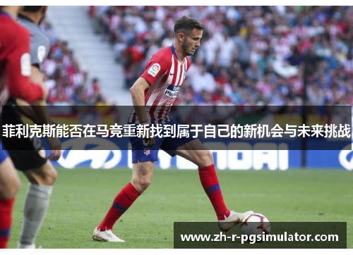 菲利克斯能否在马竞重新找到属于自己的新机会与未来挑战 菲利克斯能否在马竞重新找到属于自己的新机会与未来挑战