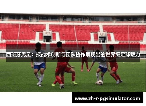 西班牙男足:技战术创新与团队协作展现出的世界级足球魅力 西班牙男足:技战术创新与团队协作展现出的世界级足球魅力