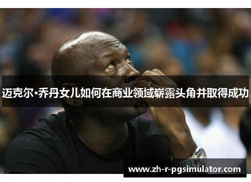 迈克尔·乔丹女儿如何在商业领域崭露头角并取得成功