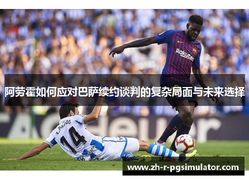 阿劳霍如何应对巴萨续约谈判的复杂局面与未来选择 阿劳霍如何应对巴萨续约谈判的复杂局面与未来选择