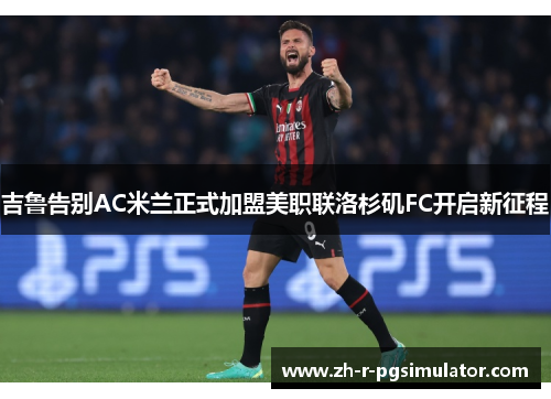 吉鲁告别AC米兰正式加盟美职联洛杉矶FC开启新征程