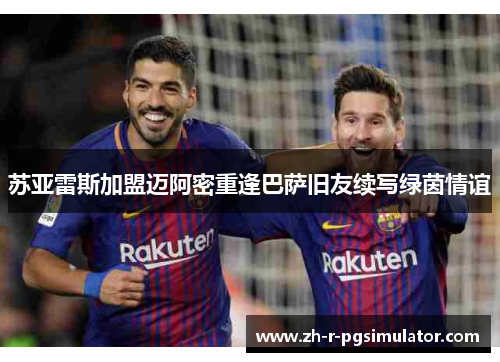 苏亚雷斯加盟迈阿密重逢巴萨旧友续写绿茵情谊