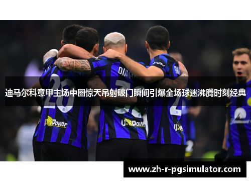 迪马尔科意甲主场中圈惊天吊射破门瞬间引爆全场球迷沸腾时刻经典