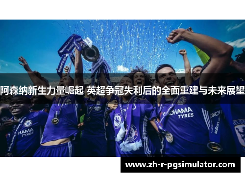 阿森纳新生力量崛起 英超争冠失利后的全面重建与未来展望