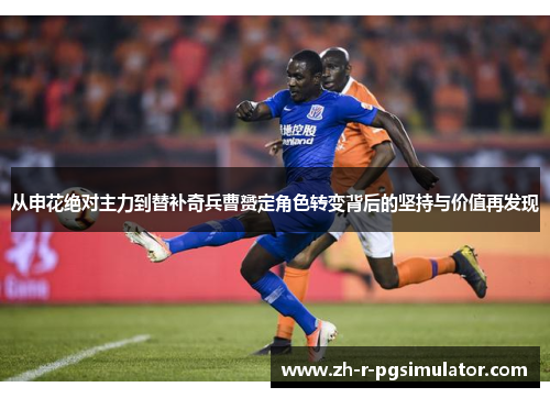 从申花绝对主力到替补奇兵曹赟定角色转变背后的坚持与价值再发现