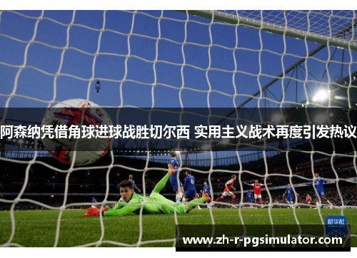 阿森纳凭借角球进球战胜切尔西 实用主义战术再度引发热议 阿森纳凭借角球进球战胜切尔西 实用主义战术再度引发热议
