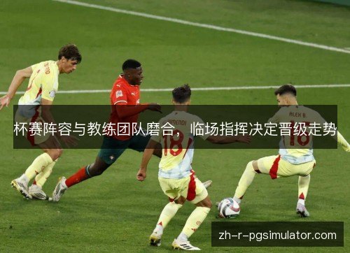 杯赛阵容与教练团队磨合,临场指挥决定晋级走势 杯赛阵容与教练团队磨合,临场指挥决定晋级走势